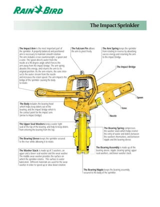 The Impact Sprinkler



The Impact Arm is the most important part of              The Fulcrum Pin allows            The Arm Spring keeps the sprinkler
the sprinkler. A properly balanced and positioned         the arm to pivot freely.          from rotating in reverse by absorbing
arm is necessary to maintain smooth rotation.                                               excess energy and returning the arm
The arm includes a rear counterweight, a spoon and                                          to the impact bridge.
a vane. The spoon directs water from the
nozzle at a 90 degree angle which forces the
arm away from the impact bridge. The arm spring                                                              The Impact Bridge
absorbs this energy, and returns the arm to its
original position. As the arm returns, the vane inter-
sects the water stream from the nozzle
and increases the return speed. The arm impacts the
bridge of the sprinkler causing the body
to rotate.




                                                                                                                                     Spoon

The Body includes the bearing hood
which helps keep debris out of the
                                                                                                                 Vane
bearing, and the impact bridge which is
the contact point for the impact arm.
(arrow to impact bridge)                                                                            Nozzle


The Upper Seal Washers keep a water tight
seal at the top of the bearing, and help to keep debris                                      The Bearing Spring compresses
from entering the bearing from the top.                                                      the washer stack which helps restrict
                                                                                             the entry of water and debris between
                                                                                             the washers themselves, and between
The Bearing Sleeve keeps the sprinkler secured                                               nipple and the bearing sleeve.
to the riser while allowing it to rotate.

                                                                                     The Bearing Assembly is made up of the
The Washer Stack is made up of 3 washers, an                                         bearing sleeve, nipple, bearing spring, upper
upper and a lower seal washer and the wear washer.                                   seal washers, and lower washer stack.
The middle wear washer provides the surface on
which the sprinkler rotates. This surface is water
lubricated. Different materials are used for the wear
washer in order to speed up or slow down rotation.
                                                                      The Bearing Nipple keeps the bearing assembly
                                                                      secured to the body of the sprinkler.
 