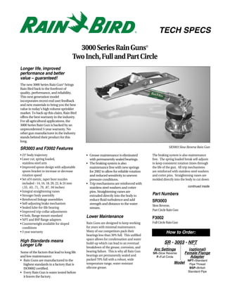 TECH SPECS

                                         3000 Series Rain Guns®
                                       Two Inch, Full and Part Circle
Longer life, improved
performance and better
value – guaranteed!
The new 3000 Series Rain Gun® brings
Rain Bird back to the forefront of
quality, performance, and reliability.
This next generation model
incorporates recent end user feedback
and new materials to bring you the best
value in today’s high volume sprinkler
market. To back up this claim, Rain Bird
offers the best warranty in the industry.
For all agricultural applications, the
3000 Series Rain Gun is backed by an
unprecedented 3-year warranty. No
other gun manufacturer in the industry
stands behind their product for this
long.
                                                                                                      SR3003 Slow Reverse Rain Gun
SR3003 and F3002 Features
• 23° body trajectory                        • Grease maintenance is eliminated           The braking system is also maintenance
• Laser cut, spring loaded,                    with permanently sealed bearings.          free. The spring loaded break self-adjusts
  stainless steel arm                        • The braking system is also                 to keep consistent rotation times through
• Improved spoon design with adjustable        maintenance free with new springs          the life of the gun. All trip mechanisms
  spoon bracket to increase or decrease        for 2002 to allow for reliable rotation    are reinforced with stainless steel washers
  rotation speed                               and reduced sensitivity to uneven          and cotter pins. Straightening vanes are
• Set of 6 metric, taper bore nozzles          pressure conditions.                       molded directly into the body to cut down
  included - 14, 16, 18, 20, 22, & 24 mm     • Trip mechanisms are reinforced with
  (.55, .63, .71, .79, .87, .94 inches)        stainless steel washers and cotter                                   continued inside
• Integral straightening vanes                 pins. Straightening vanes are
• Stronger body assembly                       extruded directly into the body to         Part Numbers
• Reinforced linkage assemblies                reduce fluid turbulence and add            SR3003
• Self-adjusting brake mechanism               strength and distance to the water
                                                                                          Slow Reverse,
• Sealed lube-for-life bearing                 stream.
• Improved trip-collar adjustments                                                        Part Circle Rain Gun
• 6 hole, flange mount standard              Lower Maintenance
• NPT and BSP flange adapters                                                             F3002
• Counterweight available for sloped         Rain Guns are designed to keep working       Full Circle Rain Gun
  conditions                                 for years with minimal maintenance.
• 3 year warranty                            Many of our competitors pack their                     How to Order:
                                             bearings less than 30% full. This unfilled
                                             space allows for condensation and water
High Standards means                         build-up which can lead to an eventual                SR - 3003 - NPT
Longer Life                                  breakdown of the grease, corrosion, and
                                                                                           Arc Settings             (optional)
Some of the factors that lead to long life   bearing failure. This is why all Rain Gun
                                                                                          SR=Slow Reverse         Female Flange
and low maintenance:                         bearings are permanently sealed and            F=Full Circle            Adapter
• Rain Guns are manufactured to the          packed 70% full with a robust, wide                                    NPT=Standard
  highest standards in a factory that is     temperature range, water resistant                           Model      Pipe Thread
  ISO9002 certified.                         silicone grease.                                                        BSP=British
• Every Rain Gun is water tested before                                                                             Standard Pipe
  it leaves the factory.
 