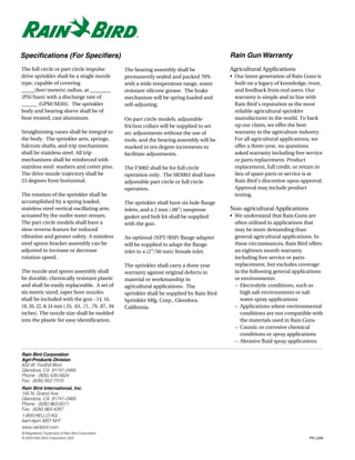 Specifications (For Specifiers)                                                                Rain Gun Warranty
The full circle or part circle impulse              The bearing assembly shall be              Agricultural Applications
drive sprinkler shall be a single nozzle            permanently sealed and packed 70%          • Our latest generation of Rain Guns is
type, capable of covering                           with a wide temperature range, water         built on a legacy of knowledge, trust,
_____(feet/meters) radius, at ________              resistant silicone grease. The brake         and feedback from end users. Our
(PSI/bars) with a discharge rate of                 mechanism will be spring loaded and          warranty is simple and in line with
______ (GPM/M3H). The sprinkler                     self-adjusting.                              Rain Bird’s reputation as the most
body and bearing sleeve shall be of                                                              reliable agricultural sprinkler
heat treated, cast aluminum.                        On part circle models, adjustable            manufacturer in the world. To back
                                                    friction collars will be supplied to set     up our claim, we offer the best
Straightening vanes shall be integral to            arc adjustments without the use of           warranty in the agriculture industry.
the body. The sprinkler arm, springs,               tools, and the bearing assembly will be      For all agricultural applications, we
fulcrum shafts, and trip mechanisms                 marked in ten degree increments to           offer a three-year, no questions
shall be stainless steel. All trip                  facilitate adjustments.                      asked warranty including free service
mechanisms shall be reinforced with                                                              or parts replacement. Product
stainless steel washers and cotter pins.            The F3002 shall be for full circle           replacement, full credit, or return in
The drive nozzle trajectory shall be                operation only. The SR3003 shall have        lieu of spare parts or service is at
23 degrees from horizontal.                         adjustable part circle or full circle        Rain Bird’s discretion upon approval.
                                                    operation.                                   Approval may include product
The rotation of the sprinkler shall be                                                           testing.
accomplished by a spring loaded,                    The sprinkler shall have six hole flange
stainless steel vertical oscillating arm,           inlets, and a 2 mm (.08”) neoprene         Non-agricultural Applications
actuated by the outlet water stream.                gasket and bolt kit shall be supplied      • We understand that Rain Guns are
The part circle models shall have a                 with the gun.                                often utilized in applications that
slow-reverse feature for reduced                                                                 may be more demanding than
vibration and greater safety. A stainless           An optional (NPT/BSP) flange adapter         general agricultural applications. In
steel spoon bracket assembly can be                 will be supplied to adapt the flange         these circumstances, Rain Bird offers
adjusted to increase or decrease                    inlet to a (2”/50 mm) female inlet.          an eighteen month warranty
rotation speed.                                                                                  including free service or parts
                                                    The sprinkler shall carry a three year       replacement, but excludes coverage
The nozzle and spoon assembly shall                 warranty against original defects in         in the following general applications
be durable, chemically resistant plastic            material or workmanship in                   or environments:
and shall be easily replaceable. A set of           agricultural applications. The               – Electrolytic conditions, such as
six metric sized, taper bore nozzles                sprinkler shall be supplied by Rain Bird       high salt environments or salt
shall be included with the gun - 14, 16,            Sprinkler Mfg. Corp., Glendora,                water spray applications
18, 20, 22, & 24 mm (.55, .63, .71, .79, .87, .94   California.                                  – Applications where environmental
inches). The nozzle size shall be molded                                                           conditions are not compatible with
into the plastic for easy identification.                                                          the materials used in Rain Guns
                                                                                                 – Caustic or corrosive chemical
                                                                                                   conditions or spray applications
                                                                                                 – Abrasive fluid spray applications

Rain Bird Corporation
Agri-Products Division
633 W. Foothill Blvd.
Glendora, CA 91741-2469
Phone: (800) 435-5624
Fax: (626) 852-7310
Rain Bird International, Inc.
145 N. Grand Ave.
Glendora, CA 91741-2469
Phone: (626) 963-9311
Fax: (626) 963-4287
1-800-HELLO-AG
6am-6pm MST M-F
www.rainbird.com
® Registered Trademark of Rain Bird Corporation
© 2003 Rain Bird Corporation 2/03                                                                                                PN L206
 