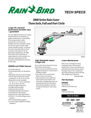 TECH SPECS

                                       2000 Series Rain Guns®
                                    Three Inch, Full and Part Circle
Longer life, improved
performance and better value
– guaranteed!
The new 2000 Series Rain Gun® brings
Rain Bird back to the forefront of
quality, performance, and reliability.
This next generation model
incorporates recent end user
feedback and new materials to bring
you the best value in today’s high
volume sprinkler market. To back up
this claim, Rain Bird offers the best
warranty in the industry. For all
agricultural applications, the 2000
Series Rain Gun is backed by an
unprecedented 3-year warranty. No                                                                                       SR2005
other gun manufacturer in the
industry stands behind their product
                                            High Standards means                       Lower Maintenance
for this long.
                                            Longer Life
                                                                                       Rain Guns are designed to keep
                                            Some of the factors that lead to long      working for years with minimal
SR2005 and F2004 Features                   life and low maintenance:                  maintenance. Grease maintenance is
• 23° body trajectory                       • Rain Guns are manufactured to the        eliminated with permanently sealed
• Dual spring loaded, cast aluminum           highest standards in a factory that is   bearings. Many of our competitors
  arms                                        ISO9002 certified.                       pack their bearings less than 30% full.
• Adjustable aluminum spoon design          • Every Rain Gun is water tested           This unfilled space allows for
• Set of 6 metric taper bore nozzles          before it leaves the factory.                                 continued inside
  included 21, 23, 26, 28, 30, 33 mm        • Trip mechanisms are reinforced
• Ring orifice nozzles available              with stainless steel washers and         Part Numbers
  .87, .99, 1.1, 1.2, 1.29, & 1.38 inches     cotter pins. Straightening vanes are
  (22, 25, 28, 30, 33, 35 mm)                 extruded directly into the body to       SR2005
                                              reduce fluid turbulence and add          Slow Reverse,
• Integral straightening vanes
                                              strength and distance to the water       Full/Part Circle Rain Gun
• Stronger body assembly
• Improved trip assembly                      stream.
• Self-adjusting brake mechanism
                                                                                       F2004
                                                                                       Full Circle Rain Gun
• Sealed lube-for-life bearing
• Improved trip-collar adjustments
• DN 80 (3”) 4 or 6 hole flange mount                                                           How to Order:
  standard
• NPT and BSP flange adapters                                                                  SR - 2005 - NPT
• Counterweight available for sloped
  conditions                                                                            Arc Settings            (optional)
                                                                                       SR=Slow Reverse        Female Flange
                                                                                         F=Full Circle           Adapter
                                                                                                               NPT=Standard
                                                                                                      Model     Pipe Thread
                                                                                                                BSP=British
                                                                                                               Standard Pipe
 