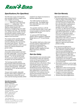 Specifications (For Specifiers)                                                             Rain Gun Warranty
The full circle or part circle impulse            marked in ten degree increments to        Agricultural Applications
drive sprinkler shall be a single nozzle          facilitate adjustments.                   • Our latest generation of Rain Guns is
type, capable of covering                                                                     built on a legacy of knowledge, trust,
________(feet/meters) radius, at                  The F2004 shall be for full circle          and feedback from end users like
________ (PSI/bars) with a discharge              operation only. The SR2005 shall            you. Our warranty is simple and in
rate of ______ (GPM/M3H). The                     have adjustable part circle or full         line with Rain Bird’s reputation as
sprinkler body and bearing sleeve                 circle operation.                           the most reliable agricultural
shall be of heat treated, cast                                                                sprinkler in the world. To back up
                                                   The sprinkler shall have a DN 80
aluminum. Straightening vanes shall                                                           our claim, we offer the best warranty
                                                  4 or 6 hole patterns with a 2 mm (.08”)
be integral to the body. The sprinkler                                                        in the agriculture industry. For all
                                                  neoprene gasket and bolt kit shall be
arm, springs, fulcrum shafts, and trip                                                        agricultural applications, we offer a
                                                  supplied with the gun.
mechanisms shall be stainless steel.                                                          three-year; no questions asked
The drive nozzle trajectory shall be 23            An optional (NPT/BSP) flange               warranty including free service or
degrees from horizontal.                          adapter will be supplied to adapt the       parts replacement. Product
                                                  flange inlet to a (3”/76 mm) female         replacement, full credit, or return in
The rotation of the sprinkler shall be                                                        lieu of spare parts or service is at
                                                  inlet.
accomplished by a spring loaded,                                                              Rain Bird’s discretion upon
vertical oscillating arms, actuated by             The sprinkler shall carry a three year     approval. Approval may include
the outlet water stream. The part                 warranty against original defects in        product testing.
circle models shall have a slow-reverse           material or workmanship in
feature for reduced vibration and                 agricultural applications. The            Non-agricultural Applications
greater safety.                                   sprinkler shall be supplied by Rain       • We understand that Rain Guns are
                                                  Bird Corporation, Glendora,                 often utilized in applications that
The nozzle shall be of durable,
                                                  California.                                 may be more demanding than
chemically resistant plastic and shall
                                                                                              general agricultural applications. In
be easily replaceable. A set of six taper
bore nozzles shall be included with               Rain Gun Safety                             these circumstances, Rain Bird
                                                                                              offers an eighteen month warranty
the gun - 21, 23, 26, 28, 30, 33 mm.              Operating Rain Guns remotely under          including free service or parts
The nozzle size shall be molded into              circumstances where the operator            replacement, but excludes coverage
the plastic for easy identification.              cannot see the gun being activated          in the following general applications
 The bearing assembly shall be                    can be dangerous if persons or              or environments:
permanently sealed and packed 70%                 animals are close to the device. When     • Electrolytic conditions, such as high
with a wide temperature range, water              activated these guns can come on            salt environments or salt water spray
resistant silicone grease. The brake              with significant force. Operators           applications
mechanism will be spring loaded and               should also be aware of trip hazard,      • Applications where environmental
self-adjusting.                                   over-head obstruction, thrust, etc. for     conditions are not compatible with
                                                  their applications, to prevent any          the materials used in Rain Guns
 On part circle models, adjustable                bodily harm. If an operator has any       • Caustic or corrosive chemical
friction collars will be supplied to set          question pertaining to Rain Gun             conditions or spray applications
arc adjustments without the use of                Safety please contact your local dealer   • Abrasive fluid spray applications
tools, and the bearing assembly will be           or Rain Bird representative.


Rain Bird Corporation
Agri-Products Division
633 W. Foothill Blvd.
Glendora, CA 91741-2469
Phone: (800) 435-5624
Fax: (626) 852-7310
Rain Bird International, Inc.
145 N. Grand Ave.
Glendora, CA 91741-2469
Phone: (626) 963-9311
Fax: (626) 963-4287
1-800-HELLO-AG
6am-6pm MST M-F
www.rainbird.com
Rain Bird. The Intelligent Use of Water.™
® Registered Trademark of Rain Bird Corporation
© 2003 Rain Bird Corporation 3/03                                                                                             PN L207
 