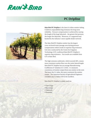 PC Dripline

Rain Bird PC Dripline is the latest in inline emitter tubing.
It delivers unparalleled clog resistance for long-term
reliability. Pressure compensation is achieved by varying
the length of the large labyrinth – the greater the pressure,
the longer the labyrinth. Moreover, it’s supported and
backed by the industry’s most capable dealer network.


The Rain Bird PC Dripline emitter has the largest
cross-sectional water passage area during pressure
compensation which results in superior clog resistance.
Grit tests conducted by the Center for Irrigation
Technology (CIT) confirmed Rain Bird PC Dripline’s
superior clog resistance. Test results are available from
CIT or Rain Bird.


The high emission uniformity, which exceeds 96%, means
more consistent emitter flow over the entire lateral length.
Rain Bird PC Dripline has an average Manufacturing
Coefficient of Variation (Cv ≤ 0.05). Cv measures
consistency of emitter output from one emitter to the next.
The lower the Cv value, the more consistent the emitter
output. The American Society of Agricultural Engineers
considers any Cv below 0.05 to be excellent.


Rain Bird PC Dripline is widely used on:


• Tree Crops
• Row Crops
• Vineyards
• Nurseries
 