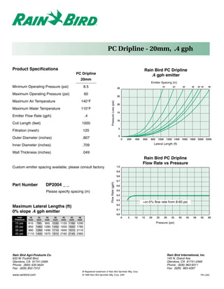 PC Dripline - 20mm, .4 gph

Product Specifications                                                                                                               Rain Bird PC Dripline
                                                      PC Dripline                                                                       .4 gph emitter
                                                        20mm
                                                                                                                                           Emitter Spacing (in)
Minimum Operating Pressure (psi)                             8.5                                              30
                                                                                                                                                      18"         24"        30"        36"   40" 42"   48"


Maximum Operating Pressure (psi)                             60
                                                                                                              25

Maximum Air Temperature                                  140°F


                                                                                        Pressure Loss (psi)
                                                                                                              20
Maximum Water Temperature                                110°F
                                                                                                              15
Emitter Flow Rate (gph)                                       .4
                                                                                                              10
Coil Length (feet)                                       1000
                                                                                                               5
Filtration (mesh)                                            120
                                                                                                               0
Outer Diameter (inches)                                      .807                                                   0   200   400   600    800    1000      1200 1400 1600 1800 2000 2200

Inner Diameter (inches)                                      .709                                                                              Lateral Length (ft)

Wall Thickness (inches)                                      .049
                                                                                                                                    Rain Bird PC Dripline
                                                                                                                                    Flow Rate vs Pressure
Custom emitter spacing available, please consult factory.                                                     1.0
                                                                                                              0.9
                                                                                                              0.8
                                                                                                              0.7
                                                                                      Flow Rate (gph)




Part Number                DP2004 _ _                                                                         0.6
                                                                                                              0.5
                           Please specify spacing (in)
                                                                                                              0.4
                                                                                                              0.3
                                                                                                                                    +or-5% flow rate from 8-60 psi
                                                                                                              0.2
Maximum Lateral Lengths (ft)
                                                                                                              0.1
0% slope .4 gph emitter
                                                                                                              0.0
   Inlet     18     24     30     36     40     42     48                                                           0   5     10    15    20     25      30      35     40         45    50      55     60
 Pressure   inch   inch   inch   inch   inch   inch   inch
 15   psi   610     780    900   1030   1120   1160   1290                                                                                       Pressure (psi)
 25   psi   850    1060   1280   1450   1550   1620   1780
 35   psi   990    1260   1490   1710   1840   1910   2110
 45   psi   1110   1400   1670   1910   2160   2140   2360




Rain Bird Agri-Products Co.                                                                                                                                   Rain Bird International, Inc.
633 W. Foothill Blvd.                                                                                                                                         145 N. Grand Ave.
Glendora, CA 91741-2469                                                                                                                                       Glendora, CA 91741-2469
Phone: (800) 435-5624                                                                                                                                         Phone: (626) 963-9311
Fax: (626) 852-7310                                                                                                                                           Fax: (626) 963-4287
                                                         ® Registered trademark of Rain Bird Sprinkler Mfg. Corp.
www.rainbird.com                                         © 1999 Rain Bird Sprinkler Mfg. Corp. 3/99                                                                                              PN L203
 