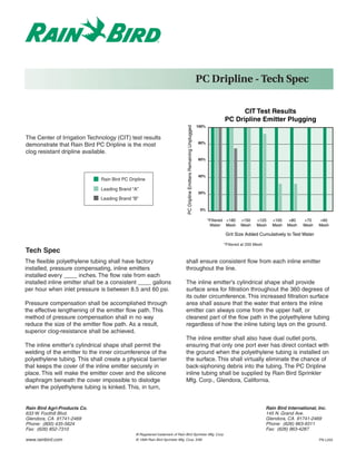 PC Dripline - Tech Spec

                                                                                                                                               CIT Test Results
                                                                                                                                         PC Dripline Emitter Plugging
                                                                                                                          100%




                                                                               PC Dripline Emitters Remaining Unplugged
The Center of Irrigation Technology (CIT) test results
                                                                                                                          80%
demonstrate that Rain Bird PC Dripline is the most
clog resistant dripline available.
                                                                                                                          60%



                                                                                                                          40%
                              Rain Bird PC Dripline

                              Leading Brand “A”
                                                                                                                          20%
                              Leading Brand “B”

                                                                                                                           0%

                                                                                                                                 *Filtered +180   +150    +120      +100   +80    +70     +60
                                                                                                                                  Water Mesh      Mesh    Mesh      Mesh   Mesh   Mesh    Mesh

                                                                                                                                         Grit Size Added Cumulatively to Test Water

                                                                                                                                         *Filtered at 200 Mesh
Tech Spec
The flexible polyethylene tubing shall have factory                          shall ensure consistent flow from each inline emitter
installed, pressure compensating, inline emitters                            throughout the line.
installed every ____ inches. The flow rate from each
installed inline emitter shall be a consistent ____ gallons                  The inline emitter's cylindrical shape shall provide
per hour when inlet pressure is between 8.5 and 60 psi.                      surface area for filtration throughout the 360 degrees of
                                                                             its outer circumference. This increased filtration surface
Pressure compensation shall be accomplished through                          area shall assure that the water that enters the inline
the effective lengthening of the emitter flow path. This                     emitter can always come from the upper half, or
method of pressure compensation shall in no way                              cleanest part of the flow path in the polyethylene tubing
reduce the size of the emitter flow path. As a result,                       regardless of how the inline tubing lays on the ground.
superior clog-resistance shall be achieved.
                                                                             The inline emitter shall also have dual outlet ports,
The inline emitter's cylindrical shape shall permit the                      ensuring that only one port ever has direct contact with
welding of the emitter to the inner circumference of the                     the ground when the polyethylene tubing is installed on
polyethylene tubing. This shall create a physical barrier                    the surface. This shall virtually eliminate the chance of
that keeps the cover of the inline emitter securely in                       back-siphoning debris into the tubing. The PC Dripline
place. This will make the emitter cover and the silicone                     inline tubing shall be supplied by Rain Bird Sprinkler
diaphragm beneath the cover impossible to dislodge                           Mfg. Corp., Glendora, California.
when the polyethylene tubing is kinked. This, in turn,


Rain Bird Agri-Products Co.                                                                                                                                      Rain Bird International, Inc.
633 W. Foothill Blvd.                                                                                                                                            145 N. Grand Ave.
Glendora, CA 91741-2469                                                                                                                                          Glendora, CA 91741-2469
Phone: (800) 435-5624                                                                                                                                            Phone: (626) 963-9311
Fax: (626) 852-7310                                                                                                                                              Fax: (626) 963-4287
                                              ® Registered trademark of Rain Bird Sprinkler Mfg. Corp.
www.rainbird.com                              © 1999 Rain Bird Sprinkler Mfg. Corp. 3/99                                                                                                  PN L203
 