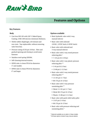 Features and Options

Key Features

Body                                               Options available
• Cast Iron ISO 185 with 220° C Baked Epoxy        • Basic hydraulic valve with 3-way
  Coating, 4 Mil (100 micron) minimum thickness.     manual selector
• Nitrile rubber diaphragm, oil resistant and      • Basic valve with solenoid
  non-toxic. Top-replaceable, without removing       (24VAC, 12VDC latch, 6-9VDC latch)
  valve from line.                                 • Basic valve with solenoid and
• Pressure rating of 235 psi (16 bar). Slow and      3-way manual selector
  gradual opening and closing to avoid water       • Basic valve with 2-way metal pressure
  hammer.                                            reducing pilot ^
• Stainless steel spring AISI304.                    • 7-145 psi (0.5-10 bar)
• Self-cleaning internal strainer.                 • Basic valve with 3-way plastic pressure
• HPDE tube 4 x 6mm PN16 for diameters               reducing pilot ^*
  5" and smaller.                                    • 3-44 psi (0.2-3 bar)
• HPDE tube 6 x 8mm PN16 for diameters               • 15-80 psi (1-5.5 bar)
  6" and larger.
                                                   • Basic valve with 3-way metal pressure
                                                     reducing pilot ^*
                                                     • 15-101 psi (1-7 bar)
                                                     • 88-176 psi (6-12 bar)
                                                   • Basic valve with 3-way pressure
                                                     sustaining pilot ^*
                                                     • Metal: 15-101 psi (1-7 bar)
                                                     • Metal: 88-176 psi (6-12 bar)
                                                     • Plastic: 15-80 psi (1-5.5 bar)
                                                   • Basic valve with quick relief safety pilot
                                                     • 15-87 psi (1-6 bar)
                                                     • 88-176 psi (6-12 bar)
                                                   • Basic valve with pressure reducing and
                                                     sustaining pilots *


                                                   ^ Solenoid available as an option in these models
                                                   * All these options include 3-way manual selector
 