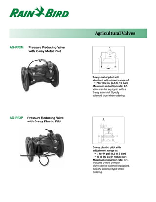Agricultural Valves

AG-PR2M   Pressure Reducing Valve
          with 2-way Metal Pilot




                                     2-way metal pilot with
                                     standard adjustment range of:
                                      • 7 to 145 psi (0.5 to 10 bar)
                                     Maximum reduction rate: 4:1.
                                     Valve can be equipped with a
                                     2-way solenoid. Specify
                                     solenoid type when ordering.




AG-PR3P   Pressure Reducing Valve
          with 3-way Plastic Pilot




                                     3-way plastic pilot with
                                     adjustment range of:
                                       • 3 to 44 psi (0.2 to 3 bar)
                                       • 15 to 80 psi (1 to 5.5 bar)
                                     Maximum reduction rate: 4:1.
                                     Includes 3-way Selector.
                                     Valve can be solenoid equipped.
                                     Specify solenoid type when
                                     ordering.
 