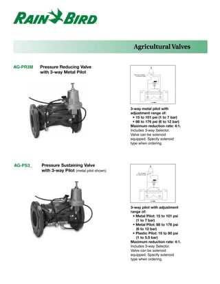 Agricultural Valves


AG-PR3M   Pressure Reducing Valve
          with 3-way Metal Pilot                   Vent port located
                                                     on back of pilot




                                                 3-way metal pilot with
                                                 adjustment range of:
                                                   • 15 to 101 psi (1 to 7 bar)
                                                   • 88 to 176 psi (6 to 12 bar)
                                                 Maximum reduction rate: 4:1.
                                                 Includes 3-way Selector.
                                                 Valve can be solenoid
                                                 equipped. Specify solenoid
                                                 type when ordering.




AG-PS3_   Pressure Sustaining Valve
          with 3-way Pilot (metal pilot shown)          Port located
                                                      on back of pilot




                                                 3-way pilot with adjustment
                                                 range of:
                                                   • Metal Pilot: 15 to 101 psi
                                                     (1 to 7 bar)
                                                   • Metal Pilot: 88 to 176 psi
                                                     (6 to 12 bar)
                                                   • Plastic Pilot: 15 to 80 psi
                                                     (1 to 5.5 bar)
                                                 Maximum reduction rate: 4:1.
                                                 Includes 3-way Selector.
                                                 Valve can be solenoid
                                                 equipped. Specify solenoid
                                                 type when ordering.
 