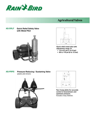 Agricultural Valves

AG-SRLF   Quick Relief Safety Valve
          with Metal Pilot




                                                 Quick relief metal pilot with
                                                 adjustment range of:
                                                  • 15 to 87 psi (1 to 6 bar)
                                                  • 88 to 176 psi (6 to 12 bar)




AG-PRPS   Pressure Reducing / Sustaining Valve
          (plastic pilot shown)




                                                 Two 3-way pilots for accurate
                                                 control of downstream and
                                                 upstream pressure.
                                                 Includes 3-way Selector.
 