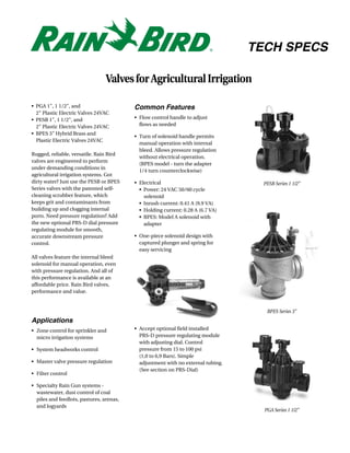 TECH SPECS

                                 Valves for Agricultural Irrigation

• PGA 1", 1 1/2", and                     Common Features
  2" Plastic Electric Valves 24VAC
• PESB 1", 1 1/2", and                    • Flow control handle to adjust
  2" Plastic Electric Valves 24VAC          flows as needed
• BPES 3" Hybrid Brass and
                                          • Turn of solenoid handle permits
  Plastic Electric Valves 24VAC
                                            manual operation with internal
                                            bleed. Allows pressure regulation
Rugged, reliable, versatile. Rain Bird
                                            without electrical operation.
valves are engineered to perform
                                            (BPES model - turn the adapter
under demanding conditions in
                                            1/4 turn counterclockwise)
agricultural irrigation systems. Got
dirty water? Just use the PESB or BPES    • Electrical                              PESB Series 1 1/2"
Series valves with the patented self-       • Power: 24 VAC 50/60 cycle
cleaning scrubber feature, which              solenoid
keeps grit and contaminants from            • Inrush current: 0.41 A (9.9 VA)
building up and clogging internal           • Holding current: 0.28 A (6.7 VA)
ports. Need pressure regulation? Add        • BPES: Model A solenoid with
the new optional PRS-D dial pressure          adapter
regulating module for smooth,
accurate downstream pressure              • One-piece solenoid design with
control.                                    captured plunger and spring for
                                            easy servicing
All valves feature the internal bleed
solenoid for manual operation, even
with pressure regulation. And all of
this performance is available at an
affordable price. Rain Bird valves,
performance and value.


                                                                                     BPES Series 3"
Applications
• Zone control for sprinkler and          • Accept optional field installed
  micro irrigation systems                  PRS-D pressure regulating module
                                            with adjusting dial. Control
• System headworks control                  pressure from 15 to 100 psi
                                            (1,0 to 6,9 Bars). Simple
• Master valve pressure regulation          adjustment with no external tubing.
                                            (See section on PRS-Dial)
• Filter control

• Specialty Rain Gun systems -
  wastewater, dust control of coal
  piles and feedlots, pastures, arenas,
  and logyards
                                                                                    PGA Series 1 1/2"
 