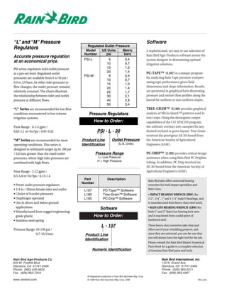 “L” and “M” Pressure                                                                                         Software
                                                  Regulated Outlet Pressure
Regulators                                       Model    US Units     Metric                                A sophisticated, yet easy to use selection of
                                                Number       psi        bars                                 Rain Bird Agri-Products software assists the
Accurate pressure regulation
                                                PSI-L                 6                0,4                   system designer in determining optimal
at an economical price.                                              10                0,7                   irrigation solutions.
PSI series regulators hold outlet pressure                           15                1,0
                                                                     20                1,4                   PC-TAPE™ (L107) is a unique program
at a pre-set level. Regulated outlet
                                                PSI-M                 6                0,4
pressures are available from 6 to 50 psi /                                                                   for analyzing Rain Tape pressure-compen-
                                                                     10                0,7
0,4 to 3,9 bars. As either inlet pressure or                                                                 sating tape performance given field
                                                                     15                1,0
flow changes, the outlet pressure remains                            20                1,4                   dimensions and slope information. Results
relatively constant. The charts illustrate                           25                1,7                   are presented in graphical form illustrating
the relationship between inlet and outlet                            30                2,1                   pressure and emitter flow profiles along the
pressure at different flows.                                         40                2,8                   lateral for uniform or non-uniform slopes.
                                                                     50                3,4
“L” Series are recommended for low flow                                                                      TREE-GRAM™ (L160) provides graphical
conditions encountered in low volume               Pressure Regulators                                       analysis of Micro-Quick™ patterns used in
irrigation systems.                                                                                          tree crops. Using the densogram output
                                                        How to Order:                                        capabilities of the CIT SPACE® program,
Flow Range - 0.1-5 gpm /                                                                                     the software overlays tree canopies for any
0,02-1,1 m3/hr/lps / 0.01-0.32                             PSI - L - 30                                      desired orchard or grove layout. Tree-Gram
                                                                                                             received the prestigous AE-50 Award from
“M” Series are recommended for most            Product Line               Outlet Pressure                    the American Society of Agricultural
operating conditions. This series is           Identification                   (U.S. Units)                 Engineers (ASAE).
designed to withstand surges up to 100 psi
/ 6,8 bars greater than the rated outlet                 Pressure Range                                      PC-DRIP™ (L195) provides critical design
pressures, where high inlet pressures are                  L= Low Pressure                                   assistance when using Rain Bird PC Dripline
                                                           H = High Pressure                                 tubing. In addition, PC Drip received an
combined with high flows.
                                                                                                             AE-50 Award from the American Society of
Flow Range - 2-22 gpm /                                                                                      Agricultural Engineers (ASAE).
0,5-5,0 m3/hr/lps / 0.13-1.4
                                                Part                 Description                              Rain Bird also offers universal bearing
                                               Number
• Preset outlet pressure regulators                                                                           wrenches for both impact sprinklers and
• 3/4 in / 20mm female inlet and outlet                                                                       Rain Guns.
                                                L107             PC-Tape™ Software
• Choice of 8 outlet pressures                  L160             Tree-Gram™ Software                          • IMPACT BEARING WRENCH (IBW) fits
• Diaphragm operated                            L195             PC-Drip™ Software                            1/2", 3/4", 1" and 1 1/4" male H bearings, and
• Use in above and below ground                                                                               is manufactured from heavy-duty steel stock.
  applications                                                Software                                        • RAIN GUN BEARING WRENCH (GBW) fits
• Manufactured from rugged engineering-                                                                       both 2" and 3" Rain Gun bearing lock nuts,
  grade plastic                                         How to Order:                                         and is machined from a solid piece of
• Stainless steel spring                                                                                      hardened steel.

                                                               L - 107                                        These heavy-duty wrenches take time and
Pressure Range: 10-150 psi /                                                                                  effort out of your rebuilding projects, and
                0,7-10,3 bars                   Product Line                                                  since they are universal, you can be sure that
                                                                                                              you will always have the right tool for the job.
                                                Identification
                                                                                                              Please consult the Rain Bird Master Numerical
                                                                                                              Parts Book for a guide to a complete selection
                                                       Numeric Identification                                 of Genuine Rain Bird parts and tools.


Rain Bird Agri-Products Co.                                                                                              Rain Bird International, Inc.
633 W. Foothill Blvd.                                                                                                    145 N. Grand Ave.
Glendora, CA 91741-2469                                                                                                  Glendora, CA 91741-2469
Phone: (800) 435-5624                                                                                                    Phone: (626) 963-9311
Fax: (626) 852-7310                                                                                                      Fax: (626) 963-4287
                                                  ® Registered trademark of Rain Bird Sprinkler Mfg. Corp.
www.rainbird.com                                  © 1999 Rain Bird Sprinkler Mfg. Corp. 8/99                                                             PN L233
 