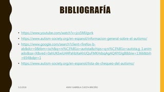 BIBLIOGRAFÍA
• https://www.youtube.com/watch?v=jcs5MlJgvrk
• https://www.autism-society.org/en-espanol/informacion-general-sobre-el-autismo/
• https://www.google.com/search?client=firefox-b-
ab&dcr=0&tbm=isch&q=ni%C3%B1o+autista&chips=q:ni%C3%B1o+autista,g_1:anim
ado&sa=X&ved=0ahUKEwiU44PahbXaAhUQuFMKHdsqAgAQ4lYIJigB&biw=1366&bih
=654&dpr=1
• https://www.autism-society.org/en-espanol/lista-de-chequeo-del-autismo/
5/3/2018 ANNY GABRIELA CUESTA BRICEÑO
 