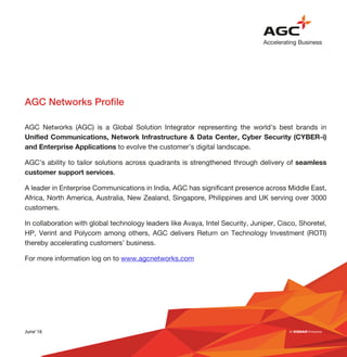 AGC Networks Profile
AGC Networks (AGC) is a Global Solution Integrator representing the world’s best brands in
Unified Communications, Network Infrastructure & Data Center, Cyber Security (CYBER-i)
and Enterprise Applications to evolve the customer’s digital landscape.
AGC’s ability to tailor solutions across quadrants is strengthened through delivery of seamless
customer support services.
A leader in Enterprise Communications in India, AGC has significant presence across Middle East,
Africa, North America, Australia, New Zealand, Singapore, Philippines and UK serving over 3000
customers.
In collaboration with global technology leaders like Avaya, Intel Security, Juniper, Cisco, Shoretel,
HP, Verint and Polycom among others, AGC delivers Return on Technology Investment (ROTI)
thereby accelerating customers’ business.
For more information log on to www.agcnetworks.com
June’16
 