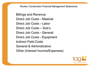 Direct Job Costs - Material
Direct Job Costs - Labor
Direct Job Costs – Sub’s
Direct Job Costs - General
Direct Job Costs - Equipment
Indirect Field Costs
Billings and Revenue
General & Administrative
Other (Interest Income/Expenses)
Review: Construction Financial Management Statements:Review: Construction Financial Management Statements:
 