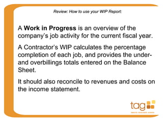 A Work in Progress is an overview of the
company’s job activity for the current fiscal year.
A Contractor’s WIP calculates the percentage
completion of each job, and provides the under-
and overbillings totals entered on the Balance
Sheet.
It should also reconcile to revenues and costs on
the income statement.
Review: How to use your WIP Report:Review: How to use your WIP Report:
 