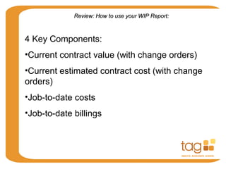 Review: How to use your WIP Report:Review: How to use your WIP Report:
4 Key Components:
•Current contract value (with change orders)
•Current estimated contract cost (with change
orders)
•Job-to-date costs
•Job-to-date billings
 