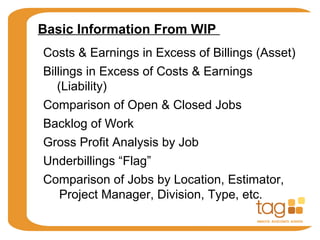 Basic Information From WIP
Costs & Earnings in Excess of Billings (Asset)
Billings in Excess of Costs & Earnings
(Liability)
Comparison of Open & Closed Jobs
Backlog of Work
Gross Profit Analysis by Job
Underbillings “Flag”
Comparison of Jobs by Location, Estimator,
Project Manager, Division, Type, etc.
 