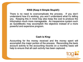 KISS (Keep it Simple Stupid!)KISS (Keep it Simple Stupid!)::
There is no need to overcomplicate the process. If you don’tThere is no need to overcomplicate the process. If you don’t
understand how it’s working, you won’t understand what it’s tellingunderstand how it’s working, you won’t understand what it’s telling
you. Keeping this in mind may also keep the cost to produce theyou. Keeping this in mind may also keep the cost to produce the
information much more manageable. An inexpensive system suchinformation much more manageable. An inexpensive system such
as QuickBooks may accomplish the objective instead of a moreas QuickBooks may accomplish the objective instead of a more
powerful and expensive program.powerful and expensive program.
Cash is King:Cash is King:
Accounting for the money received and the money spent willAccounting for the money received and the money spent will
accomplish the major portion of the process. Reconciling the bankaccomplish the major portion of the process. Reconciling the bank
account activity to the accounting records on a monthly basis willaccount activity to the accounting records on a monthly basis will
help to ensure that all cash activity has been captured.help to ensure that all cash activity has been captured.
 
