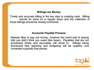 Billings are Money:Billings are Money:
Timely and accurate billing is the key step to creating cash. BillingTimely and accurate billing is the key step to creating cash. Billing
should be done on a regular basis and the collection ofshould be done on a regular basis and the collection of
those billings should be closely monitored.those billings should be closely monitored.
Accounts Payable Process:Accounts Payable Process:
Nobody likes to pay out money, however the worst part is payingNobody likes to pay out money, however the worst part is paying
bills you didn’t think you owed (like taxes). Payables that are notbills you didn’t think you owed (like taxes). Payables that are not
processed timely and accurately will result in: billings beingprocessed timely and accurately will result in: billings being
processed late; planning and budgeting will be useless; andprocessed late; planning and budgeting will be useless; and
unwanted surprises that persist.unwanted surprises that persist.
 