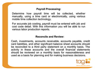 Payroll Processing:Payroll Processing:
Determine how payroll time will be collected, whetherDetermine how payroll time will be collected, whether
manually, using a time card or electronically, using variousmanually, using a time card or electronically, using various
mobile time collection technology.mobile time collection technology.
For accurate job costing, payroll must be entered with job andFor accurate job costing, payroll must be entered with job and
cost code detail. With this information you will be able to runcost code detail. With this information you will be able to run
various labor production reports.various labor production reports.
Reconcile and Review:Reconcile and Review:
Cash, investments, accounts receivable, accounts payable, creditCash, investments, accounts receivable, accounts payable, credit
card liabilities, and other significant balance sheet accounts shouldcard liabilities, and other significant balance sheet accounts should
be reconciled to a third party statement on a monthly basis. Thebe reconciled to a third party statement on a monthly basis. The
activity in these accounts and the overall financial statementsactivity in these accounts and the overall financial statements
should be reviewed on a monthly basis for reasonableness andshould be reviewed on a monthly basis for reasonableness and
used as a basis for planning and for making business decisions.used as a basis for planning and for making business decisions.
 