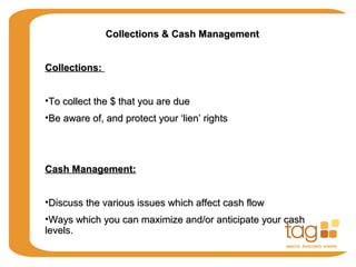 Collections & Cash ManagementCollections & Cash Management
Collections:Collections:
•To collect the $ that you are dueTo collect the $ that you are due
•Be aware of, and protect your ‘lien’ rightsBe aware of, and protect your ‘lien’ rights
Cash Management:Cash Management:
•Discuss the various issues which affect cash flowDiscuss the various issues which affect cash flow
•Ways which you can maximize and/or anticipate your cashWays which you can maximize and/or anticipate your cash
levels.levels.
 