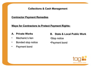 Collections & Cash ManagementCollections & Cash Management
Contractor Payment RemediesContractor Payment Remedies
Ways for Contractors to Protect Payment Rights:Ways for Contractors to Protect Payment Rights:
A.A. Private WorksPrivate Works
• Mechanic’s lienMechanic’s lien
• Bonded stop noticeBonded stop notice
• Payment bondPayment bond
B. State & Local Public WorkB. State & Local Public Work
•Stop noticeStop notice
•Payment bondPayment bond
 