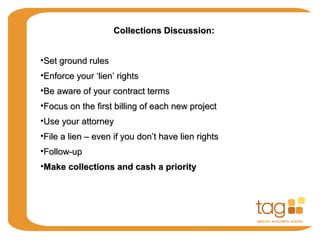 Collections Discussion:Collections Discussion:
•Set ground rulesSet ground rules
•Enforce your ‘lien’ rightsEnforce your ‘lien’ rights
•Be aware of your contract termsBe aware of your contract terms
•Focus on the first billing of each new projectFocus on the first billing of each new project
•Use your attorneyUse your attorney
•File a lien – even if you don’t have lien rightsFile a lien – even if you don’t have lien rights
•Follow-upFollow-up
•Make collections and cash a priorityMake collections and cash a priority
 