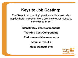 Keys to Job Costing:Keys to Job Costing:
The “keys to accounting” previously discussed alsoThe “keys to accounting” previously discussed also
applies here, however, there are a few other issues toapplies here, however, there are a few other issues to
consider such as:consider such as:
Identify Key Cost ComponentsIdentify Key Cost Components
Tracking Cost ComponentsTracking Cost Components
Performance MeasurementsPerformance Measurements
Monitor ResultsMonitor Results
Make AdjustmentsMake Adjustments
 