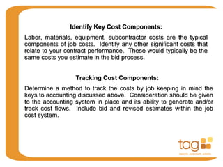 Identify Key Cost Components:Identify Key Cost Components:
Labor, materials, equipment, subcontractor costs are the typicalLabor, materials, equipment, subcontractor costs are the typical
components of job costs. Identify any other significant costs thatcomponents of job costs. Identify any other significant costs that
relate to your contract performance. These would typically be therelate to your contract performance. These would typically be the
same costs you estimate in the bid process.same costs you estimate in the bid process.
Tracking Cost Components:Tracking Cost Components:
Determine a method to track the costs by job keeping in mind theDetermine a method to track the costs by job keeping in mind the
keys to accounting discussed above. Consideration should be givenkeys to accounting discussed above. Consideration should be given
to the accounting system in place and its ability to generate and/orto the accounting system in place and its ability to generate and/or
track cost flows. Include bid and revised estimates within the jobtrack cost flows. Include bid and revised estimates within the job
cost system.cost system.
 