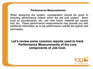 Performance Measurements:Performance Measurements:
When designing the system, consideration should be given toWhen designing the system, consideration should be given to
including performance criteria within the job cost system. Itemsincluding performance criteria within the job cost system. Items
such as pounds/yards, etc.; per man hours; material per squaresuch as pounds/yards, etc.; per man hours; material per square
foot, etc. These performance measurements may provide you withfoot, etc. These performance measurements may provide you with
additional information as to job performance outside the typical costadditional information as to job performance outside the typical cost
informationinformation..
Let’s review some common reports used to trackLet’s review some common reports used to track
Performance Measurements of the corePerformance Measurements of the core
components of Job Cost.components of Job Cost.
 