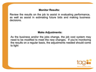 Monitor Results:Monitor Results:
Review the results on the job to assist in evaluating performance,Review the results on the job to assist in evaluating performance,
as well as assist in estimating future bids and making businessas well as assist in estimating future bids and making business
decisions.decisions.
Make Adjustments:Make Adjustments:
As the business and/or the jobs change, the job cost system mayAs the business and/or the jobs change, the job cost system may
need to be modified to meet the new changes. If you’re monitoringneed to be modified to meet the new changes. If you’re monitoring
the results on a regular basis, the adjustments needed should comethe results on a regular basis, the adjustments needed should come
to lightto light
 
