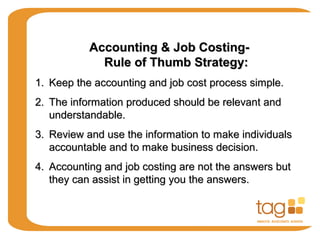 Accounting & Job Costing-Accounting & Job Costing-
Rule of Thumb Strategy:Rule of Thumb Strategy:
1.1. Keep the accounting and job cost process simple.Keep the accounting and job cost process simple.
2.2. The information produced should be relevant andThe information produced should be relevant and
understandable.understandable.
3.3. Review and use the information to make individualsReview and use the information to make individuals
accountable and to make business decision.accountable and to make business decision.
4.4. Accounting and job costing are not the answers butAccounting and job costing are not the answers but
they can assist in getting you the answers.they can assist in getting you the answers.
 