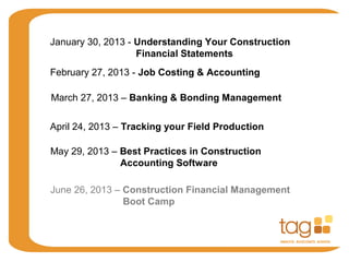 January 30, 2013 - Understanding Your Construction
Financial Statements
February 27, 2013 - Job Costing & Accounting
March 27, 2013 – Banking & Bonding Management
April 24, 2013 – Tracking your Field Production
May 29, 2013 – Best Practices in Construction
Accounting Software
June 26, 2013 – Construction Financial Management
Boot Camp
 