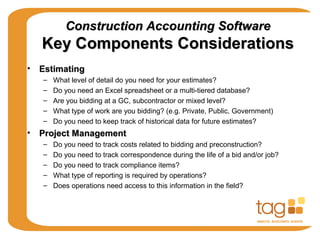 Construction Accounting SoftwareConstruction Accounting Software
Key Components ConsiderationsKey Components Considerations
• EstimatingEstimating
– What level of detail do you need for your estimates?
– Do you need an Excel spreadsheet or a multi-tiered database?
– Are you bidding at a GC, subcontractor or mixed level?
– What type of work are you bidding? (e.g. Private, Public, Government)
– Do you need to keep track of historical data for future estimates?
• Project ManagementProject Management
– Do you need to track costs related to bidding and preconstruction?
– Do you need to track correspondence during the life of a bid and/or job?
– Do you need to track compliance items?
– What type of reporting is required by operations?
– Does operations need access to this information in the field?
 