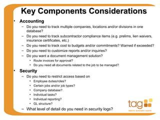 Key Components ConsiderationsKey Components Considerations
• AccountingAccounting
– Do you need to track multiple companies, locations and/or divisions in one
database?
– Do you need to track subcontractor compliance items (e.g. prelims, lien waivers,
insurance certificates, etc.)
– Do you need to track cost to budgets and/or commitments? Warned if exceeded?
– Do you need to customize reports and/or inquiries?
– Do you want a document management solution?
• Route invoices for approval?
• Do you need all documents related to the job to be managed?
• SecuritySecurity
– Do you need to restrict access based on
• Employee duties/roles?
• Certain jobs and/or job types?
• Company database?
• Individual tasks?
• Individual reporting?
• GL structure?
– What level of detail do you need in security logs?
 