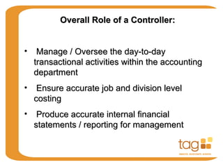 Overall Role of a Controller:Overall Role of a Controller:
• Manage / Oversee the day-to-dayManage / Oversee the day-to-day
transactional activities within the accountingtransactional activities within the accounting
departmentdepartment
• Ensure accurate job and division levelEnsure accurate job and division level
costingcosting
• Produce accurate internal financialProduce accurate internal financial
statements / reporting for managementstatements / reporting for management
 