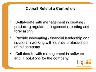 Overall Role of a Controller:Overall Role of a Controller:
• Collaborate with management in creating /Collaborate with management in creating /
producing regular management reporting andproducing regular management reporting and
forecastingforecasting
• Provide accounting / financial leadership andProvide accounting / financial leadership and
support in working with outside professionalssupport in working with outside professionals
of the companyof the company
• Collaborate with management in softwareCollaborate with management in software
and IT solutions for the companyand IT solutions for the company
 