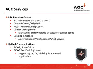 13
AGC Services
AGC Response Center
• 24x7x365 Redundant NOC’s PA/TX
• Contact Center/Helpdesk
• Proactive Monitoring Center
• Carrier Management
• Monitoring and ownership of customer carrier issues
• Desktop Helpdesk
• Administration/Maintenance PC’s & Servers
Unified Communications
• AVAYA, ShoreTel, I3
• AVAYA Certified Engineers
• Supporting UC, CC, Mobility & Advanced
Applications
 