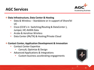 14
AGC Services
Data Infrastructure, Data Center & Hosting
• Data & Wireless – Standalone or in support of ShoreTel
UC
• Cisco (CCIE’s in Switching/Routing & DataCenter ),
Juniper, HP, AVAYA Data
• Aruba & Aerohive Wireless
• Data Center (PA/TX) & Hosting/Private Cloud
Contact Center, Application Development & Innovation
• Contact Center Expertise
• Consult, Optimize & Design
• Advanced Applications & Integrations
• Custom business accelerating engagements
 