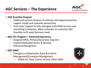 15
AGC Services – The Experience
AGC CX+ Program – Enhanced Experience
• Assigned SPOC, Primary/Secondary Engineer
• Custom/Dedicated Access & Routing
• Enhanced Recognition
AGC SWAT
• Emergency Collaboration Team & Incident
Management/Escalation Management
• AVAYA UC, Data, Carrier Service, Other OEM
AGC Guardian Program
• Additional services features to enhance and expand proactive
support model and customer partnership.
• From basic support to fully managed multi-OEM services and
everything in between, allow customers to customize AGC
Guardian to fit exact business need.
 