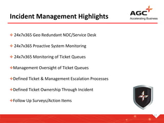 17
Incident Management Highlights
24x7x365 Geo Redundant NOC/Service Desk
24x7x365 Proactive System Monitoring
24x7x365 Monitoring of Ticket Queues
Management Oversight of Ticket Queues
Defined Ticket & Management Escalation Processes
Defined Ticket Ownership Through Incident
Follow Up Surveys/Action Items
 