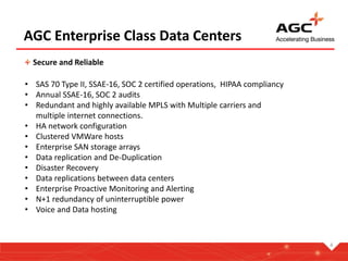AGC Enterprise Class Data Centers
Secure and Reliable
• SAS 70 Type II, SSAE-16, SOC 2 certified operations, HIPAA compliancy
• Annual SSAE-16, SOC 2 audits
• Redundant and highly available MPLS with Multiple carriers and
multiple internet connections.
• HA network configuration
• Clustered VMWare hosts
• Enterprise SAN storage arrays
• Data replication and De-Duplication
• Disaster Recovery
• Data replications between data centers
• Enterprise Proactive Monitoring and Alerting
• N+1 redundancy of uninterruptible power
• Voice and Data hosting
4
 