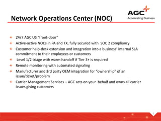 Network Operations Center (NOC)
24/7 AGC US “front-door”
Active-active NOCs in PA and TX, fully secured with SOC 2 compliancy
Customer help-desk extension and integration into a business’ internal SLA
commitment to their employees or customers
Level 1/2 triage with warm handoff if Tier 3+ is required
Remote monitoring with automated signaling
Manufacturer and 3rd party OEM integration for “ownership” of an
issue/ticket/problem
Carrier Management Services – AGC acts on your behalf and owns all carrier
issues giving customers
5
 