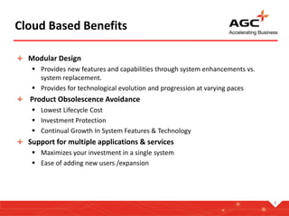 Cloud Based Benefits
Modular Design
 Provides new features and capabilities through system enhancements vs.
system replacement.
 Provides for technological evolution and progression at varying paces
Product Obsolescence Avoidance
 Lowest Lifecycle Cost
 Investment Protection
 Continual Growth In System Features & Technology
Support for multiple applications & services
 Maximizes your investment in a single system
 Ease of adding new users /expansion
8
 