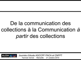 De la communication des
collections à la Communication à
partir des collections
Journée d’étude AGCCPF PACA et CNFPT
Yannick Vernet Marseille 21 octobre 2010
 