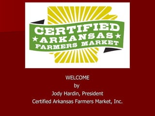 WELCOME by  Jody Hardin, President Certified Arkansas Farmers Market, Inc. 