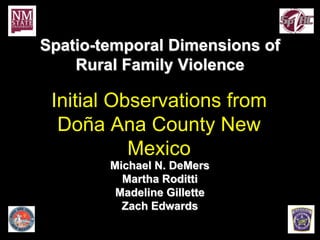 Spatio-temporal Dimensions of
    Rural Family Violence

 Initial Observations from
  Doña Ana County New
           Mexico
        Michael N. DeMers
          Martha Roditti
         Madeline Gillette
          Zach Edwards
 