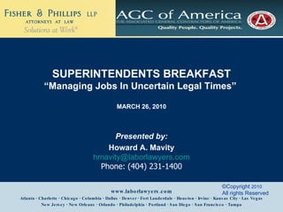 Presented by: Howard A. Mavity [email_address] Phone: (404) 231-1400 Atlanta · Charlotte · Chicago · Columbia · Dallas · Denver · Fort Lauderdale · Houston · Irvine · Kansas City · Las Vegas New Jersey · New Orleans · Orlando · Philadelphia · Portland · San Diego · San Francisco · Tampa  www.laborlawyers.com ©Copyright  2010   All rights Reserved SUPERINTENDENTS BREAKFAST “ Managing Jobs In Uncertain Legal Times”  MARCH 26, 2010 
