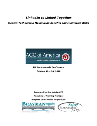 LinkedIn to Linked Together
Modern Technology: Maximizing Benefits and Minimizing Risks
HR Professionals Conference
October 19 – 20, 2010
Presented by Ron Kubitz, CPC
Recruiting / Training Manager
Brayman Construction Corporation
 