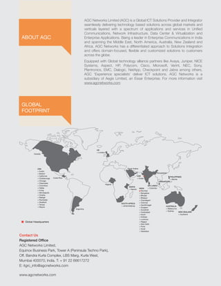www.agcnetworks.com
Contact Us
Registered Office
AGC Networks Limited,
Equinox Business Park, Tower A (Peninsula Techno Park),
Off. Bandra Kurla Complex, LBS Marg, Kurla West,
Mumbai 400070, India. T: + 91 22 66617272
E: itgrc_info@agcnetworks.com
SINGAPORE
AUSTRALIA
> Melbourne
> Sydney NEW ZEALAND
> Auckland
KENYA
> Nairobi
SOUTH AFRICA
> Johannesburg
SRI LANKA
> Colombo
USA
> Austin
> Boston
> California
> Chattanooga
> Chicago
> Clearwater
> Columbus
> Dallas
> Irving
> Minneapolis
> Omaha
> Raleigh
> Rochester
> Stratford
> Tampa
> Wayne
UK
> London
UAE
> Dubai
PHILIPPINES
> Manila
Canada
Costa Rica
Argentina
Nigeria
INDIA
> Mumbai
> Bangalore
> Bhopal
> Bilaspur
> Chandigarh
> Chennai
> Gandhinagar
> Gurgaon
> Guwahati
> Hyderabad
> Kochi
> Kolkata
> Lucknow
> Nagpur
> New Delhi
> Pune
> Surat
> Vadodara
Global Headquarters
Saudi Arabia
Bangladesh
AGC Networks Limited (AGC) is a Global ICT Solutions Provider and Integrator
seamlessly delivering technology based solutions across global markets and
verticals layered with a spectrum of applications and services in Unified
Communications, Network Infrastructure, Data Center & Virtualization and
Enterprise Applications. Being a leader in Enterprise Communications in India
and spanning the Middle East, North America, Australia, New Zealand and
Africa. AGC Networks has a differentiated approach to Solutions Integration
and offers domain-focused, flexible and customized solutions to customers
across the globe.
Equipped with Global technology alliance partners like Avaya, Juniper, NICE
Systems, Aspect, HP, Polycom, Cisco, Microsoft, Verint, NEC, Sony,
Plantronics, EMC, Dialogic, NetApp, Checkpoint and Jabra among others,
AGC ‘Experience specialists’ deliver ICT solutions. AGC Networks is a
subsidiary of Aegis Limited, an Essar Enterprise. For more information visit
www.agcnetworks.com
GLOBAL
FOOTPRINT
ABOUT AGC
 