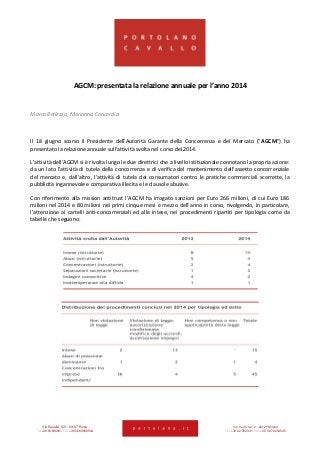Via Rasella, 155 - 00187 Roma Via dell’Orso, 2 - 20121 Milano
Tel +39 06 696661 Fax +39 06 69666544 Tel +39 02 722341 Fax +39 02 72234545
AGCM: presentata la relazione annuale per l’anno 2014
Marco Bellezza, Marianna Concordia
Il 18 giugno scorso il Presidente dell’Autorità Garante della Concorrenza e del Mercato (“AGCM”) ha
presentato la relazione annuale sull’attività svolta nel corso del 2014.
L’attività dell’AGCM si è rivolta lungo le due direttrici che a livello istituzionale connotano la propria azione:
da un lato l’attività di tutela della concorrenza e di verifica del mantenimento dell’assetto concorrenziale
del mercato e, dall’altro, l’attività di tutela dei consumatori contro le pratiche commerciali scorrette, la
pubblicità ingannevole e comparativa illecita e le clausole abusive.
Con riferimento alla mission antitrust l’AGCM ha irrogato sanzioni per Euro 266 milioni, di cui Euro 186
milioni nel 2014 e 80 milioni nei primi cinque mesi e mezzo dell’anno in corso, rivolgendo, in particolare,
l’attenzione ai cartelli anti-concorrenziali ed alle intese, nei procedimenti ripartiti per tipologia come da
tabelle che seguono:
 